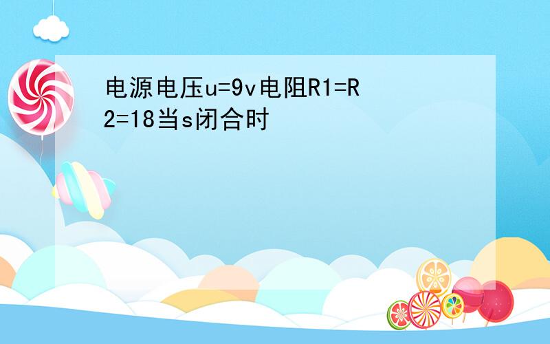 电源电压u=9v电阻R1=R2=18当s闭合时