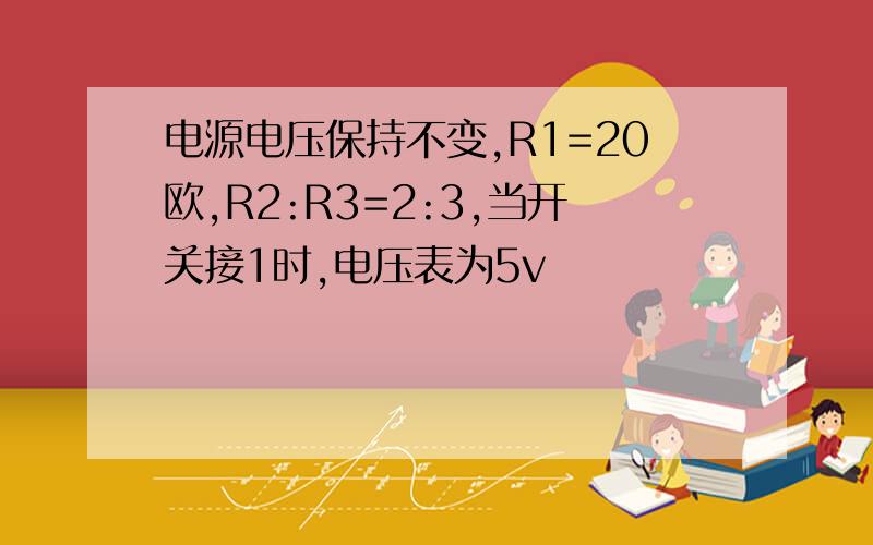 电源电压保持不变,R1=20欧,R2:R3=2:3,当开关接1时,电压表为5v