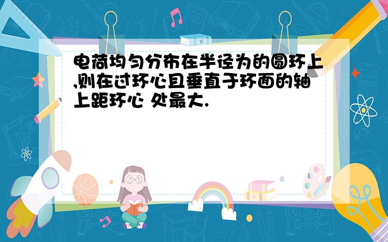 电荷均匀分布在半径为的圆环上,则在过环心且垂直于环面的轴上距环心 处最大.