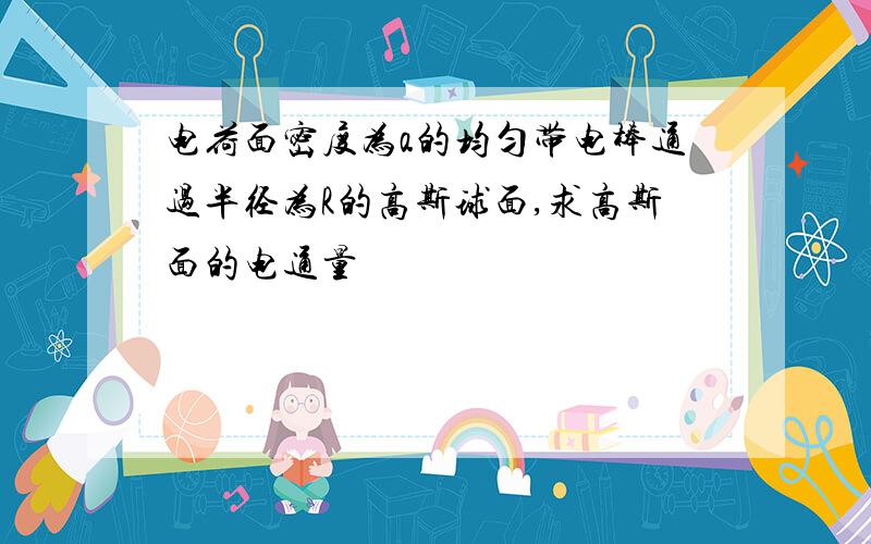 电荷面密度为a的均匀带电棒通过半径为R的高斯球面,求高斯面的电通量