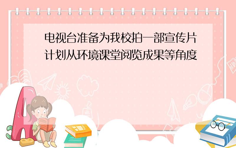 电视台准备为我校拍一部宣传片计划从环境课堂阅览成果等角度