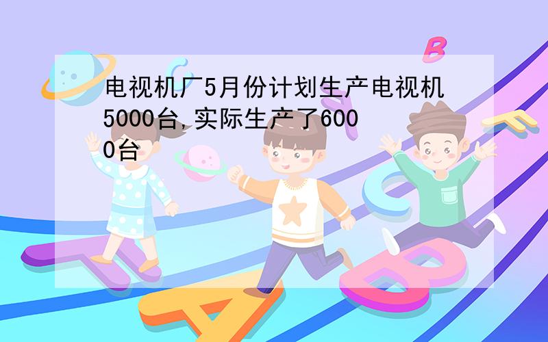 电视机厂5月份计划生产电视机5000台,实际生产了6000台