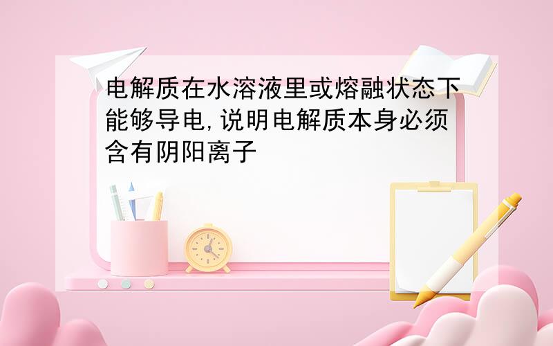 电解质在水溶液里或熔融状态下能够导电,说明电解质本身必须含有阴阳离子