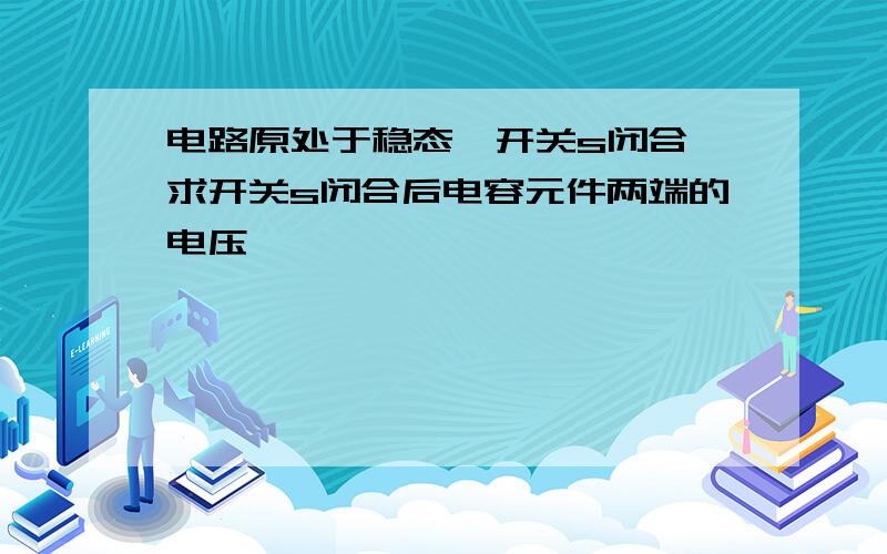 电路原处于稳态,开关s闭合,求开关s闭合后电容元件两端的电压