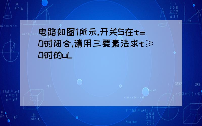 电路如图1所示,开关S在t=0时闭合,请用三要素法求t≥0时的uL