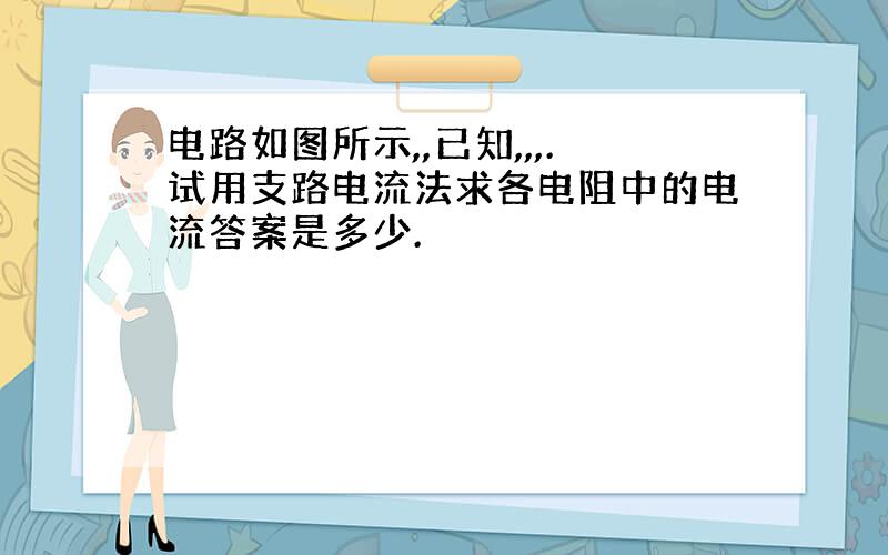 电路如图所示,,已知,,,.试用支路电流法求各电阻中的电流答案是多少.