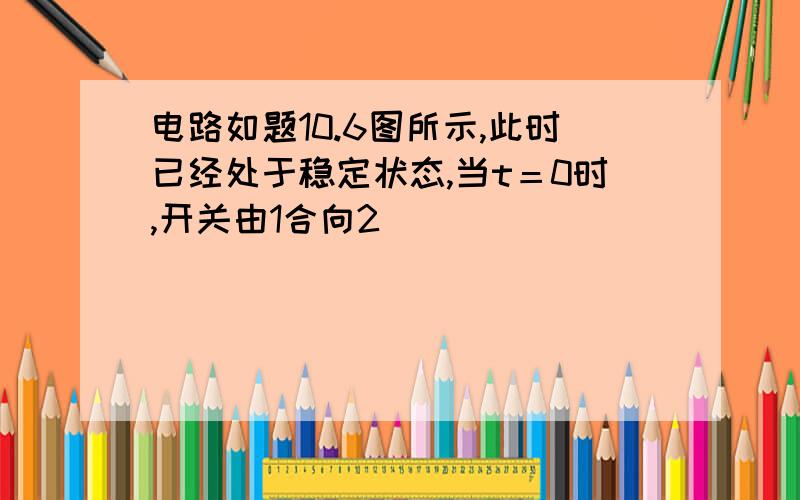 电路如题10.6图所示,此时已经处于稳定状态,当t＝0时,开关由1合向2