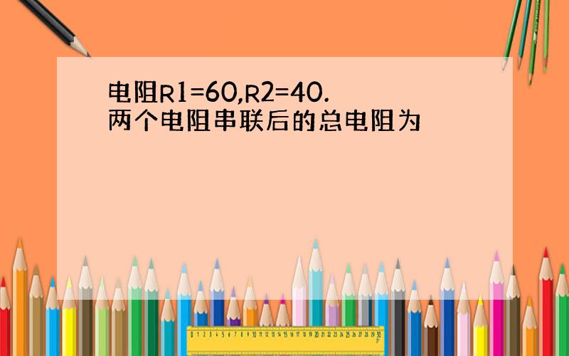 电阻R1=60,R2=40.两个电阻串联后的总电阻为