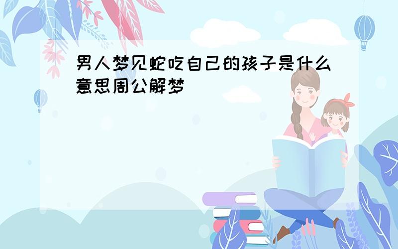 男人梦见蛇吃自己的孩子是什么意思周公解梦