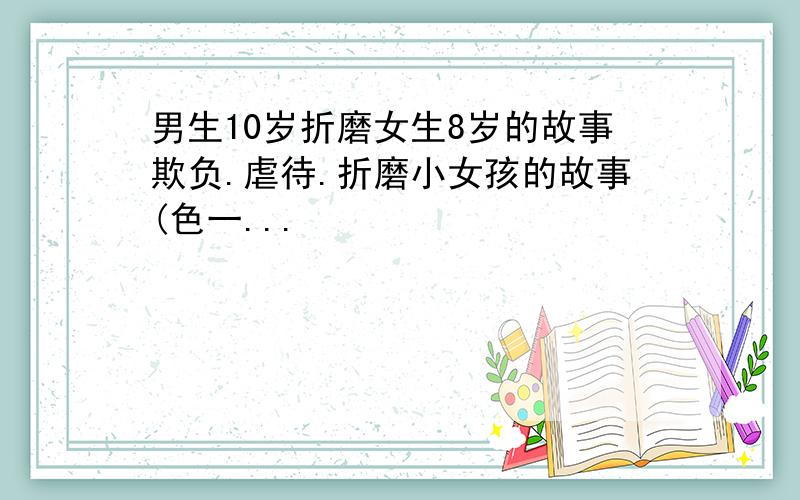 男生10岁折磨女生8岁的故事欺负.虐待.折磨小女孩的故事(色一...