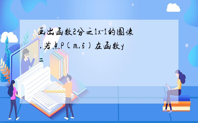 画出函数2分之1x-1的图像 ,若点P(m,5)在函数y=