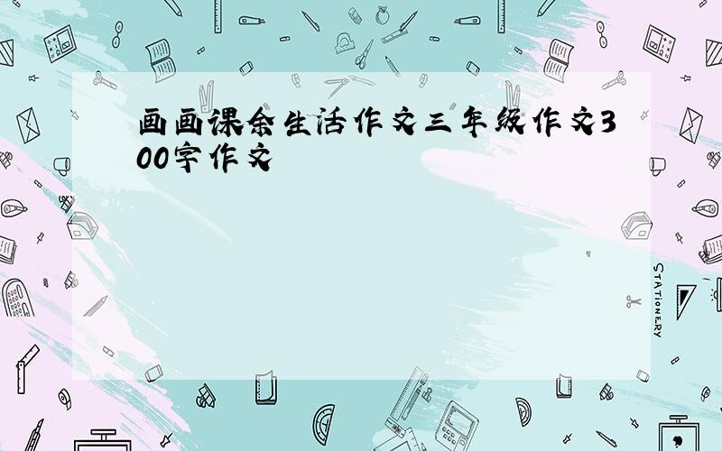 画画课余生活作文三年级作文300字作文