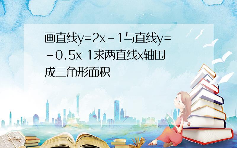 画直线y=2x-1与直线y=-0.5x 1求两直线x轴围成三角形面积