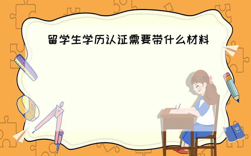 留学生学历认证需要带什么材料