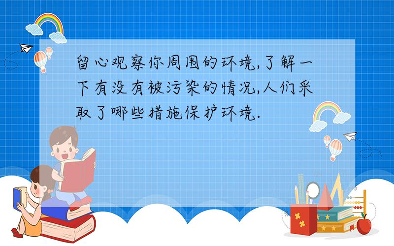 留心观察你周围的环境,了解一下有没有被污染的情况,人们采取了哪些措施保护环境.