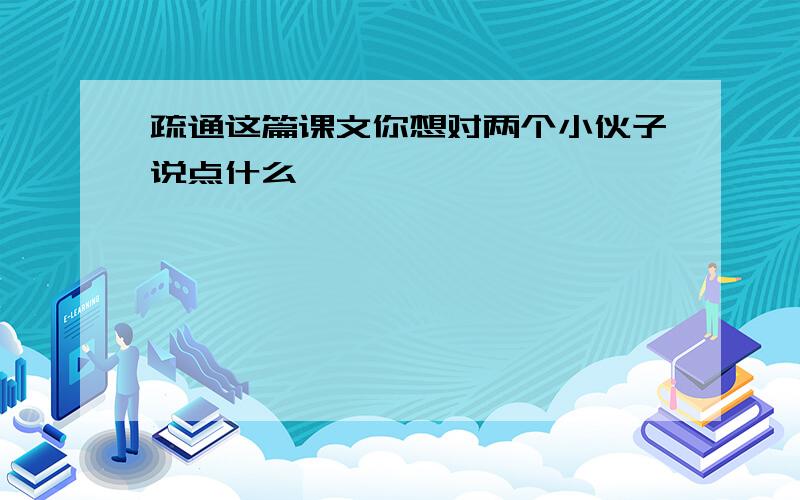 疏通这篇课文你想对两个小伙子说点什么