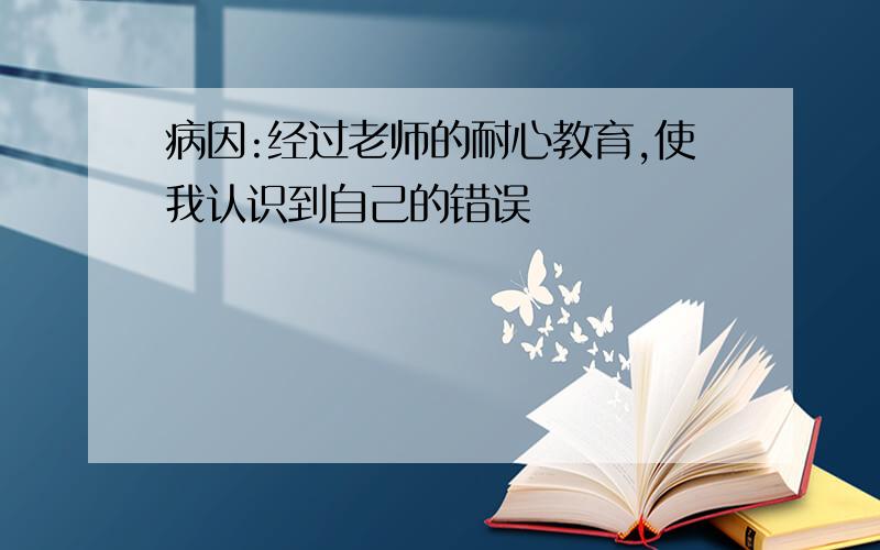 病因:经过老师的耐心教育,使我认识到自己的错误