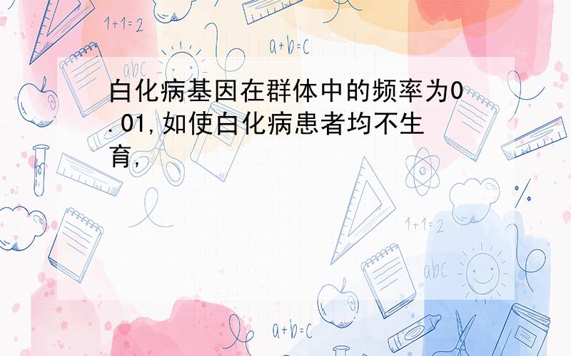 白化病基因在群体中的频率为0.01,如使白化病患者均不生育,