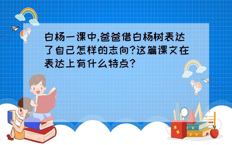 白杨一课中,爸爸借白杨树表达了自己怎样的志向?这篇课文在表达上有什么特点?