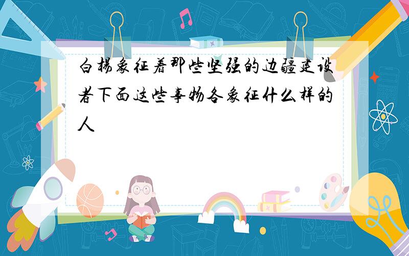 白杨象征着那些坚强的边疆建设者下面这些事物各象征什么样的人