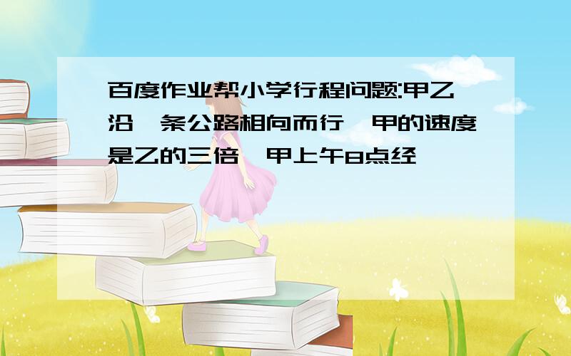 百度作业帮小学行程问题:甲乙沿一条公路相向而行,甲的速度是乙的三倍,甲上午8点经