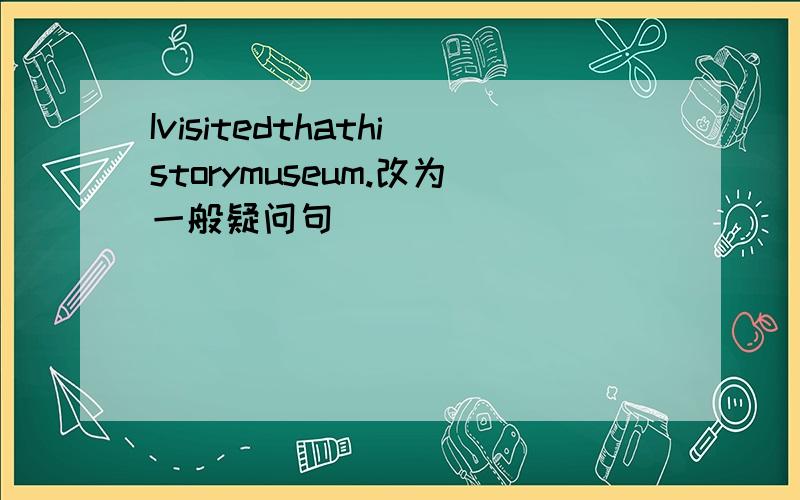 Ivisitedthathistorymuseum.改为一般疑问句