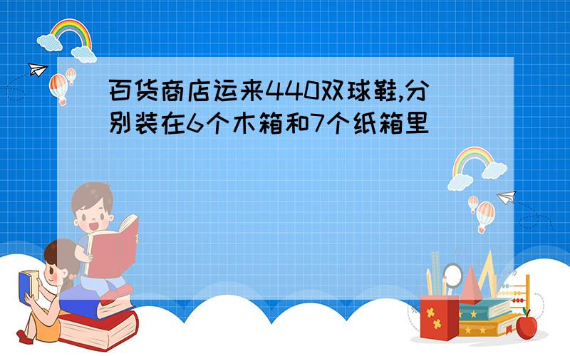 百货商店运来440双球鞋,分别装在6个木箱和7个纸箱里