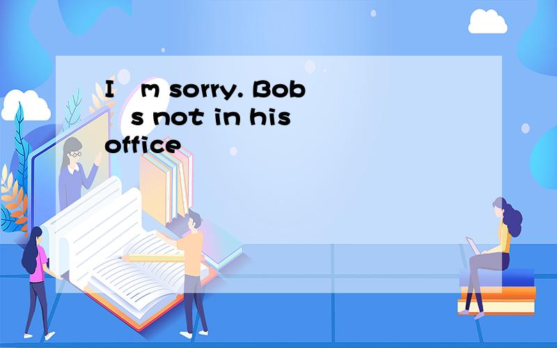 Iˊm sorry. Bobˊs not in his office