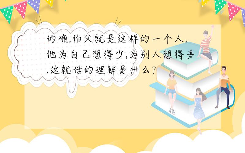 的确,伯父就是这样的一个人,他为自己想得少,为别人想得多.这就话的理解是什么?