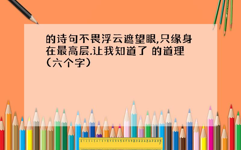 的诗句不畏浮云遮望眼,只缘身在最高层.让我知道了 的道理(六个字)