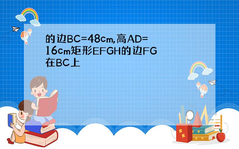 的边BC=48cm,高AD=16cm矩形EFGH的边FG在BC上