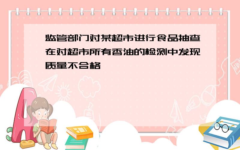 监管部门对某超市进行食品抽查在对超市所有香油的检测中发现质量不合格