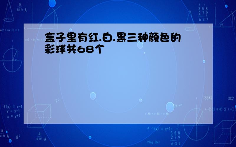 盒子里有红.白.黑三种颜色的彩球共68个