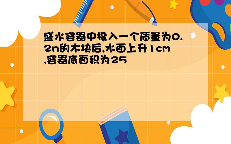 盛水容器中投入一个质量为0.2n的木块后,水面上升1cm,容器底面积为25