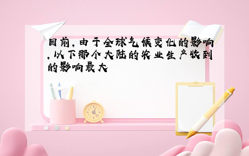 目前,由于全球气候变化的影响,以下那个大陆的农业生产收到的影响最大