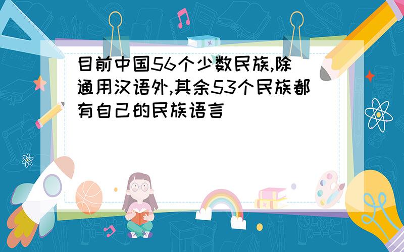 目前中国56个少数民族,除 通用汉语外,其余53个民族都有自己的民族语言