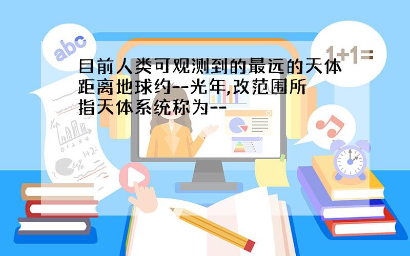 目前人类可观测到的最远的天体距离地球约--光年,改范围所指天体系统称为--