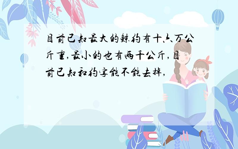 目前已知最大的鲸约有十六万公斤重,最小的也有两千公斤,目前已知和约字能不能去掉,