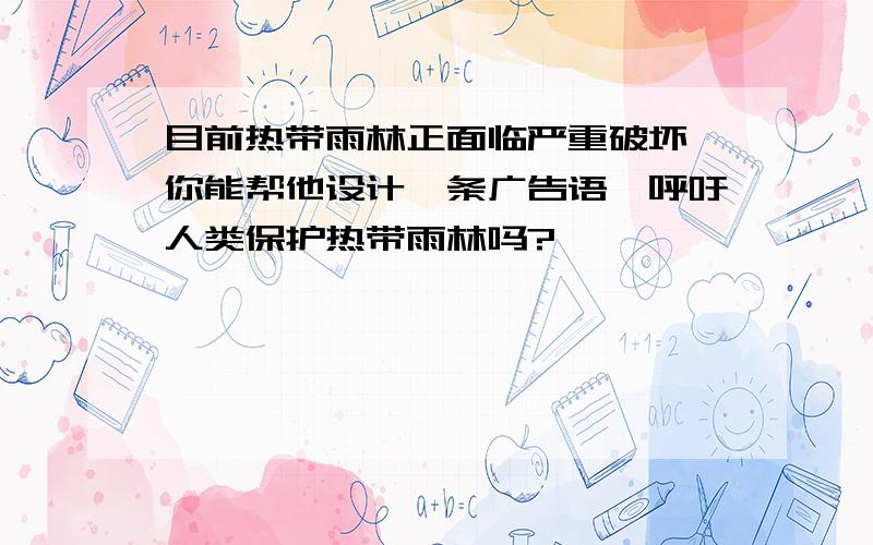 目前热带雨林正面临严重破坏,你能帮他设计一条广告语,呼吁人类保护热带雨林吗?