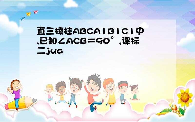 直三棱柱ABCA1B1C1中,已知∠ACB＝90°,课标二jua