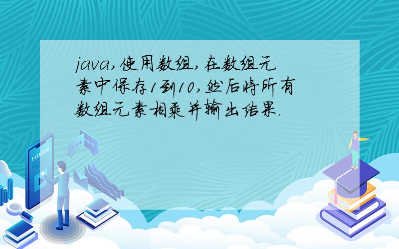 java,使用数组,在数组元素中保存1到10,然后将所有数组元素相乘并输出结果.