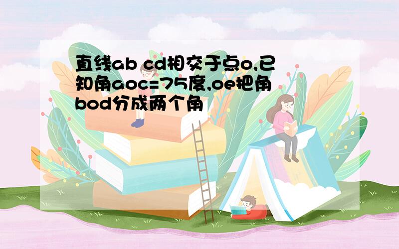 直线ab cd相交于点o,已知角aoc=75度,oe把角bod分成两个角