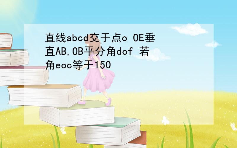 直线abcd交于点o OE垂直AB,OB平分角dof 若角eoc等于150