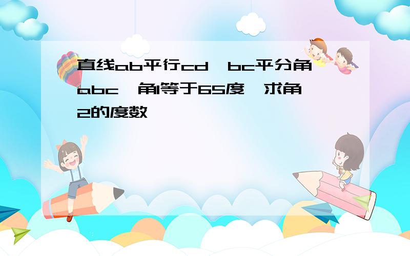 直线ab平行cd,bc平分角abc,角1等于65度,求角2的度数