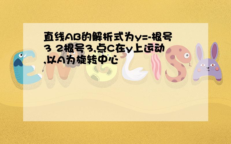 直线AB的解析式为y=-根号3 2根号3,点C在y上运动,以A为旋转中心