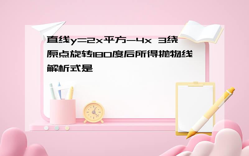 直线y=2x平方-4x 3绕原点旋转180度后所得抛物线解析式是