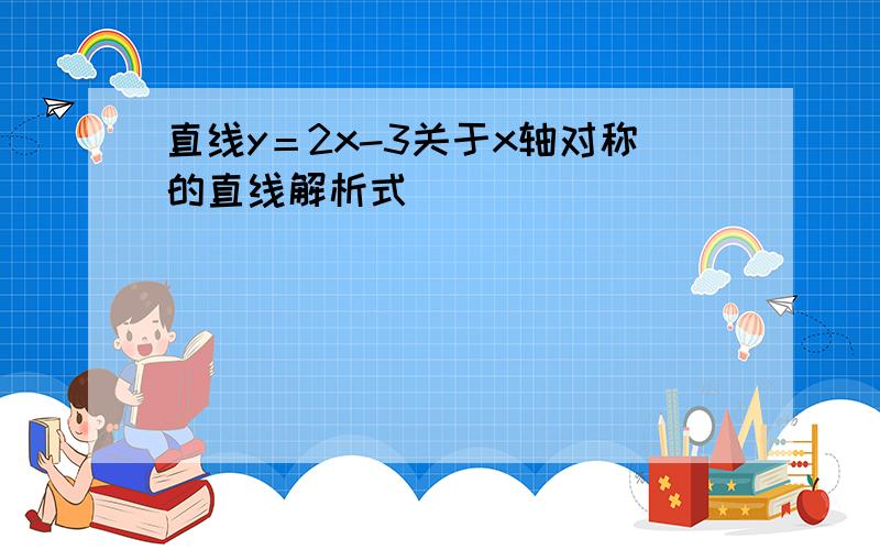 直线y＝2x-3关于x轴对称的直线解析式