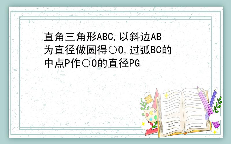 直角三角形ABC,以斜边AB为直径做圆得○O,过弧BC的中点P作○O的直径PG