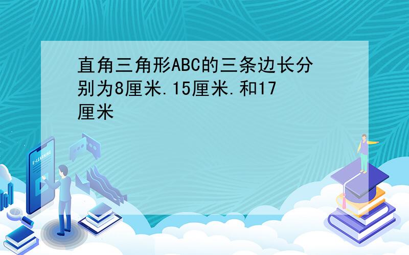 直角三角形ABC的三条边长分别为8厘米.15厘米.和17厘米