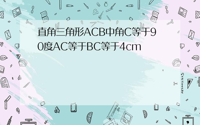 直角三角形ACB中角C等于90度AC等于BC等于4cm